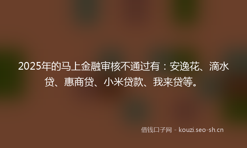 2025年的马上金融审核不通过有：安逸花、滴水贷、惠商贷、小米贷款、我来贷等。