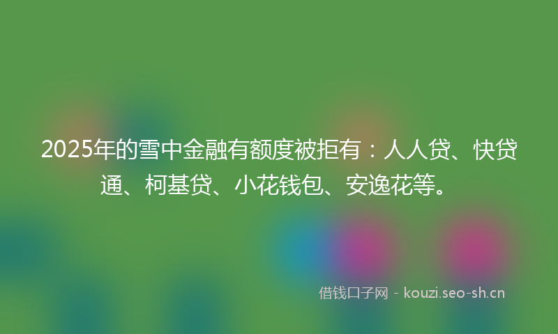 2025年的雪中金融有额度被拒有:人人贷、快贷通、柯基贷、小花钱包、安逸花等。