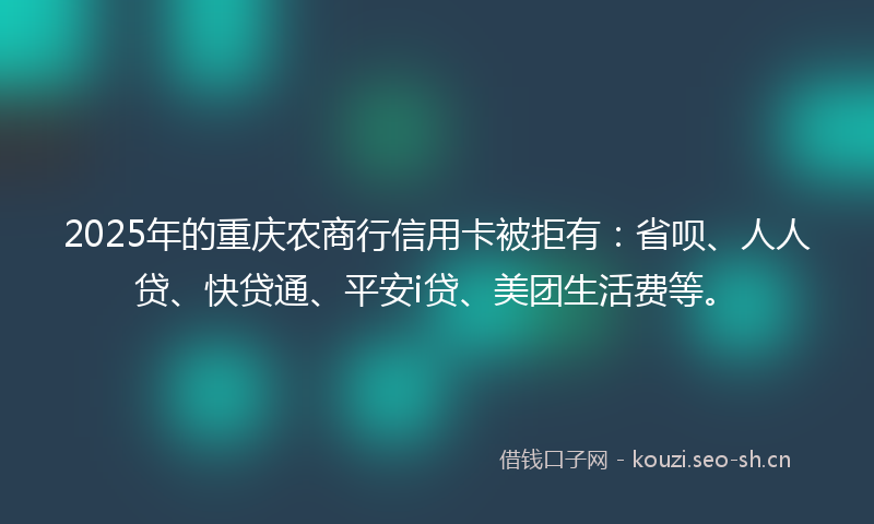 2025年的重庆农商行信用卡被拒有：省呗、人人贷、快贷通、平安i贷、美团生活费等。
