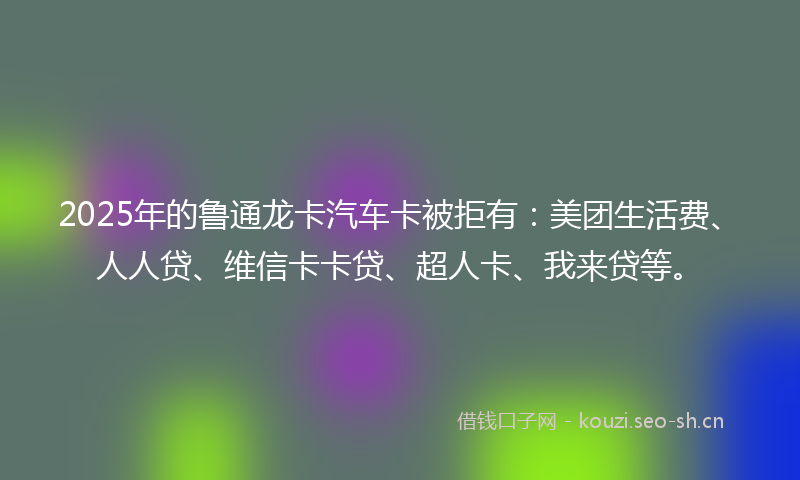 2025年的鲁通龙卡汽车卡被拒有：美团生活费、人人贷、维信卡卡贷、超人卡、我来贷等。