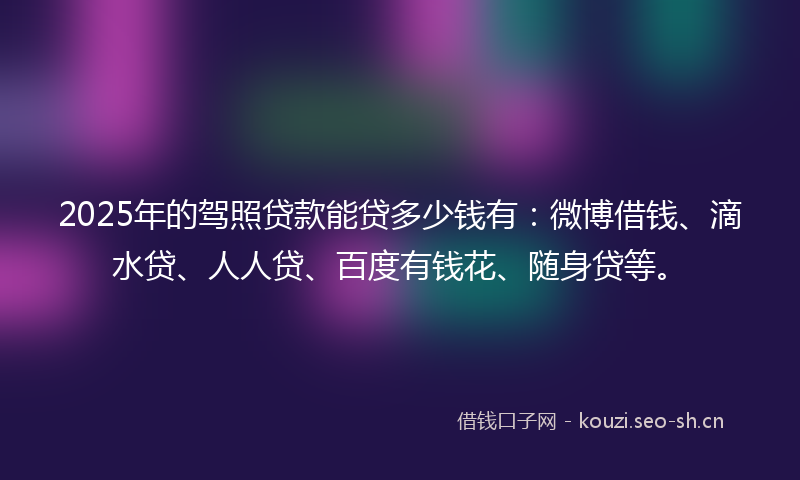 2025年的驾照贷款能贷多少钱有：微博借钱、滴水贷、人人贷、百度有钱花、随身贷等。
