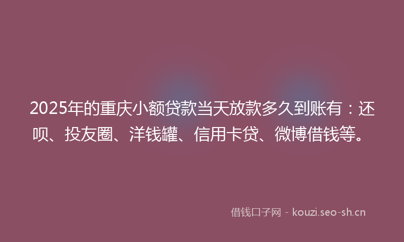 2025年的重庆小额贷款当天放款多久到账有：还呗、投友圈、洋钱罐、信用卡贷、微博借钱等。