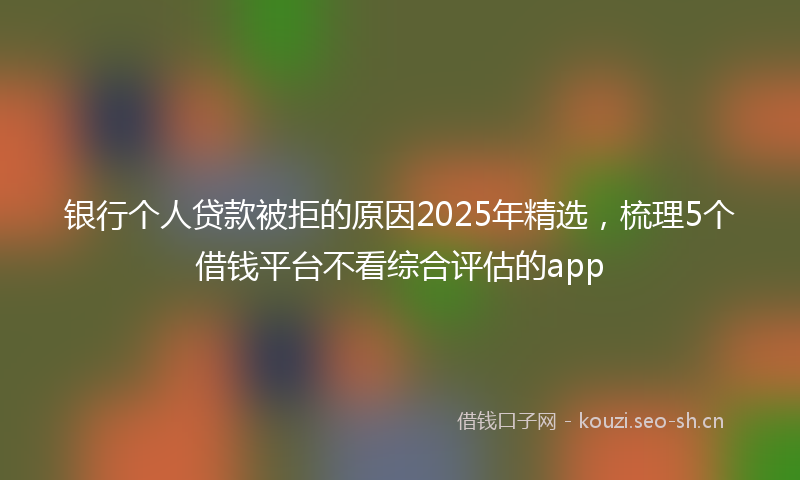 银行个人贷款被拒的原因2025年精选,梳理5个借钱平台不看综合评估的app