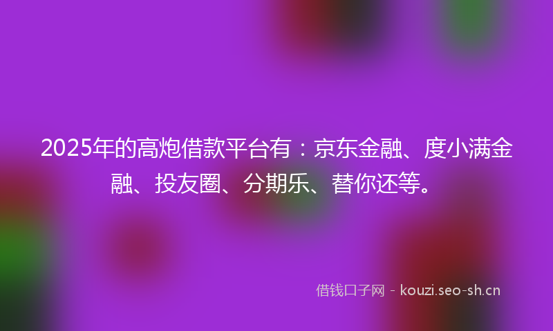 2025年的高炮借款平台有：京东金融、度小满金融、投友圈、分期乐、替你还等。