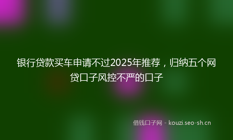 银行贷款买车申请不过2025年推荐,归纳五个网贷口子风控不严的口子