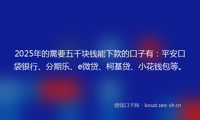 2025年的需要五千块钱能下款的口子有：平安口袋银行、分期乐、e微贷、柯基贷、小花钱包等。