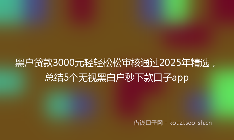 黑户贷款3000元轻轻松松审核通过2025年精选，总结5个无视黑白户秒下款口子app
