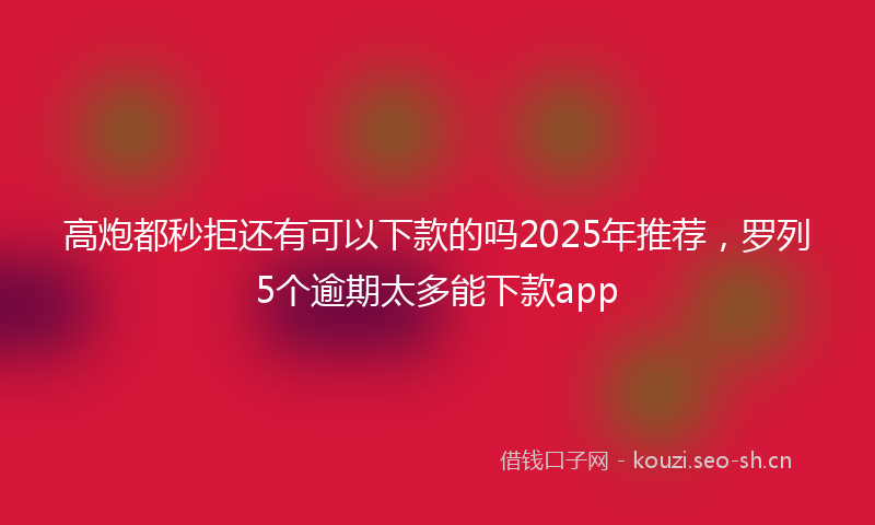 高炮都秒拒还有可以下款的吗2025年推荐，罗列5个逾期太多能下款app