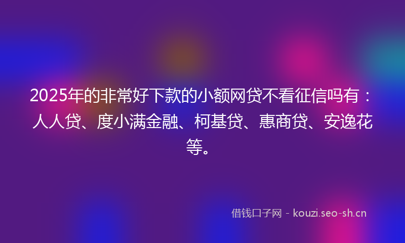 2025年的非常好下款的小额网贷不看征信吗有：人人贷、度小满金融、柯基贷、惠商贷、安逸花等。