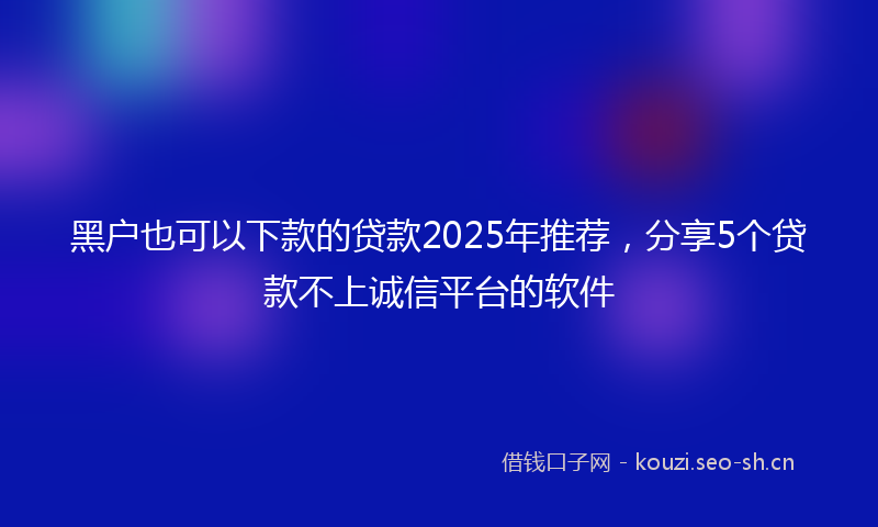 黑户也可以下款的贷款2025年推荐，分享5个贷款不上诚信平台的软件