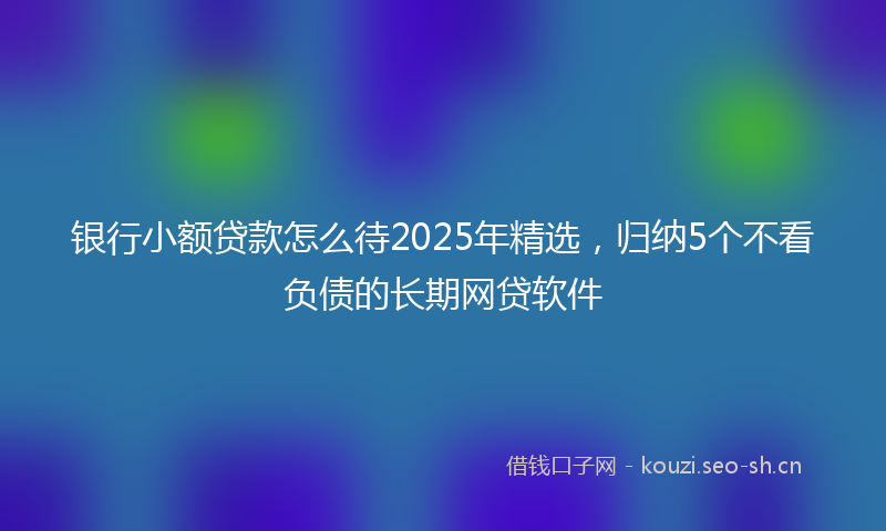 银行小额贷款怎么待2025年精选，归纳5个不看负债的长期网贷软件