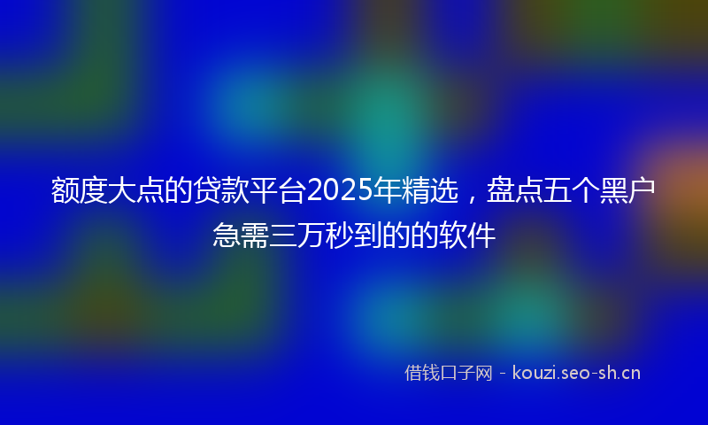 额度大点的贷款平台2025年精选，盘点五个黑户急需三万秒到的的软件