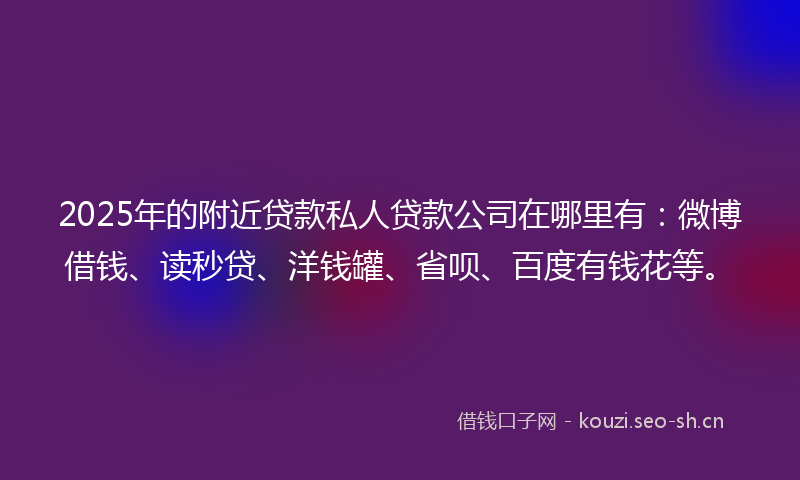 2025年的附近贷款私人贷款公司在哪里有：微博借钱、读秒贷、洋钱罐、省呗、百度有钱花等。