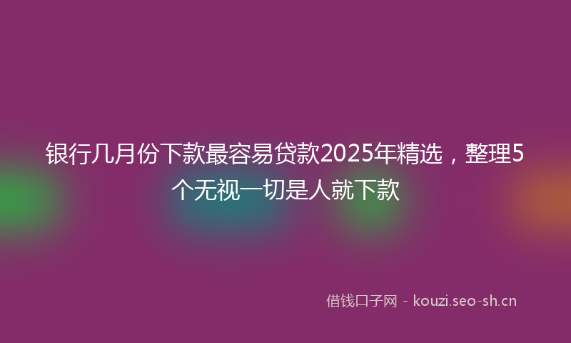 银行几月份下款最容易贷款2025年精选,整理5个无视一切是人就下款