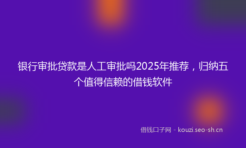 银行审批贷款是人工审批吗2025年推荐，归纳五个值得信赖的借钱软件