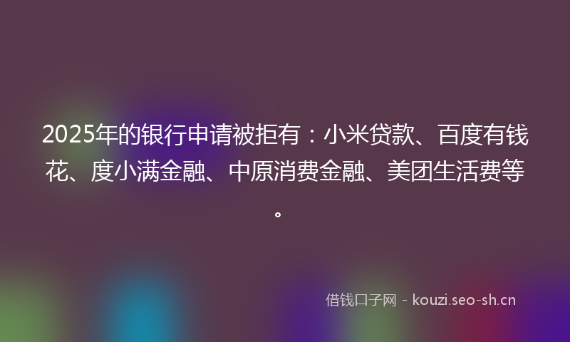 2025年的银行申请被拒有：小米贷款、百度有钱花、度小满金融、中原消费金融、美团生活费等。