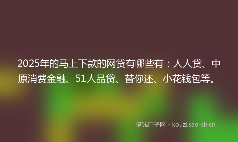 2025年的马上下款的网贷有哪些有：人人贷、中原消费金融、51人品贷、替你还、小花钱包等。