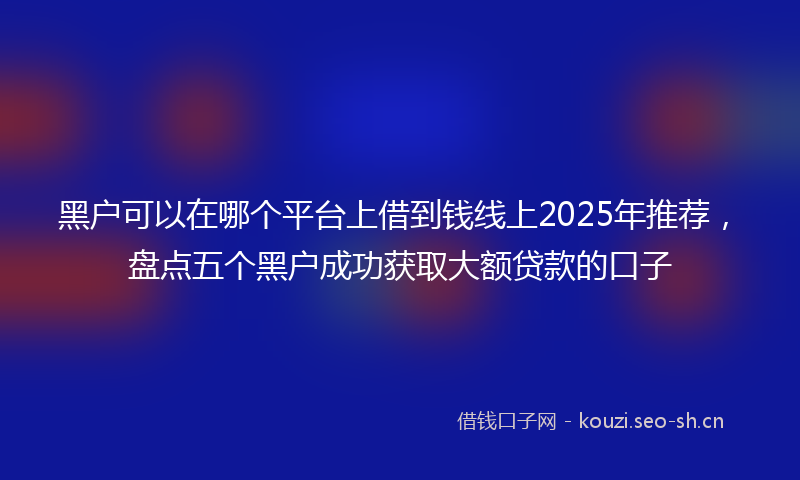 黑户可以在哪个平台上借到钱线上2025年推荐，盘点五个黑户成功获取大额贷款的口子