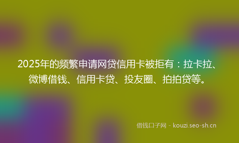 2025年的频繁申请网贷信用卡被拒有：拉卡拉、微博借钱、信用卡贷、投友圈、拍拍贷等。
