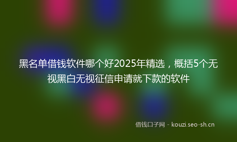黑名单借钱软件哪个好2025年精选,概括5个无视黑白无视征信申请就下款的软件