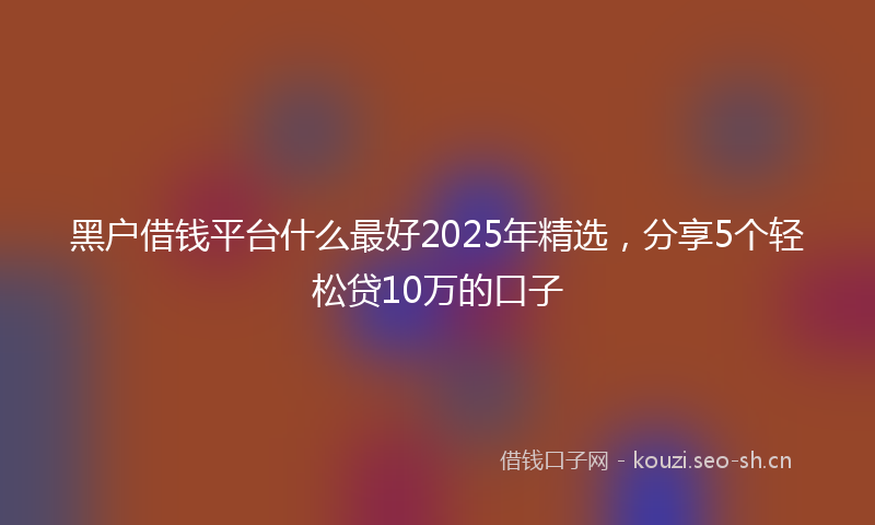 黑户借钱平台什么最好2025年精选，分享5个轻松贷10万的口子