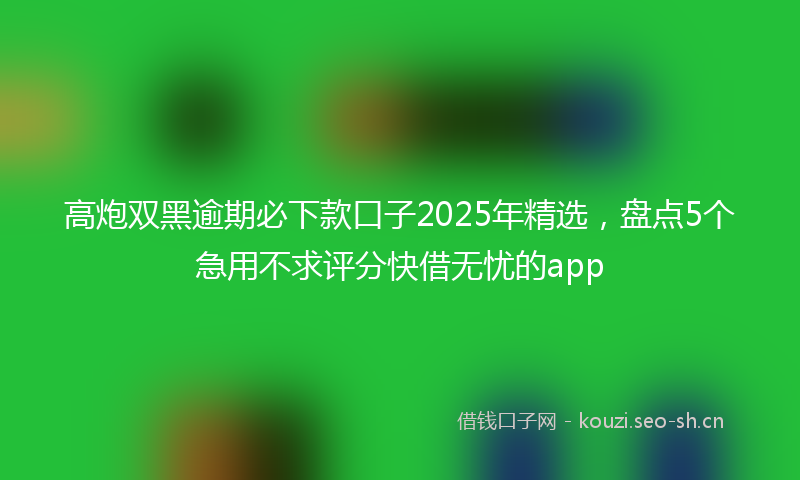 高炮双黑逾期必下款口子2025年精选，盘点5个急用不求评分快借无忧的app