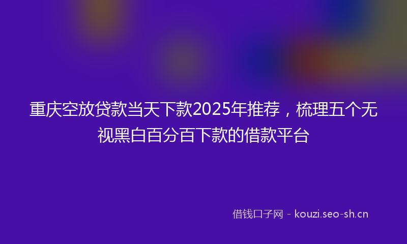 重庆空放贷款当天下款2025年推荐,梳理五个无视黑白百分百下款的借款平台