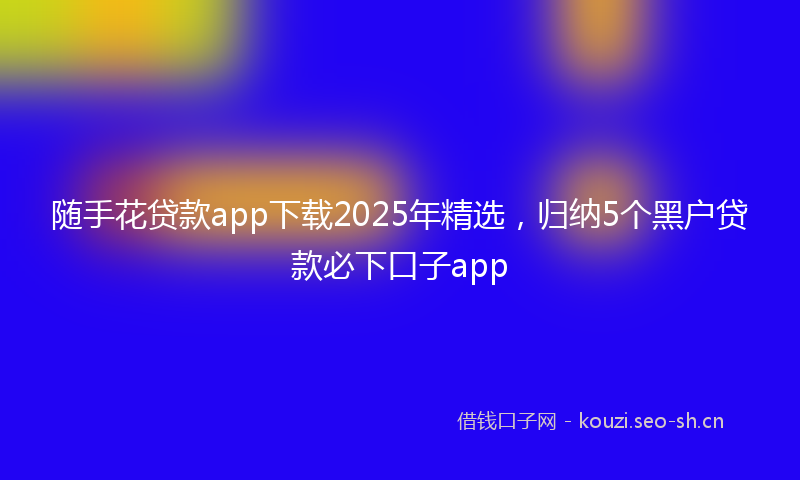 随手花贷款app下载2025年精选，归纳5个黑户贷款必下口子app