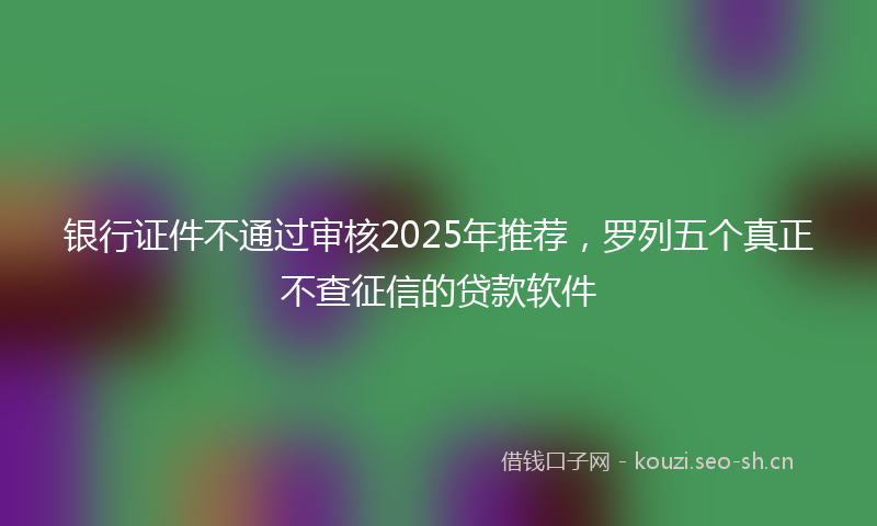 银行证件不通过审核2025年推荐，罗列五个真正不查征信的贷款软件