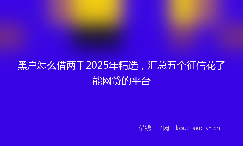 黑户怎么借两千2025年精选,汇总五个征信花了能网贷的平台