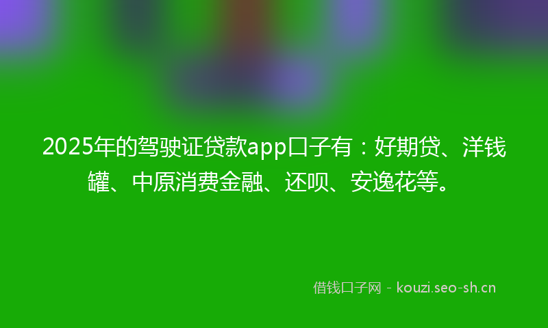 2025年的驾驶证贷款app口子有：好期贷、洋钱罐、中原消费金融、还呗、安逸花等。