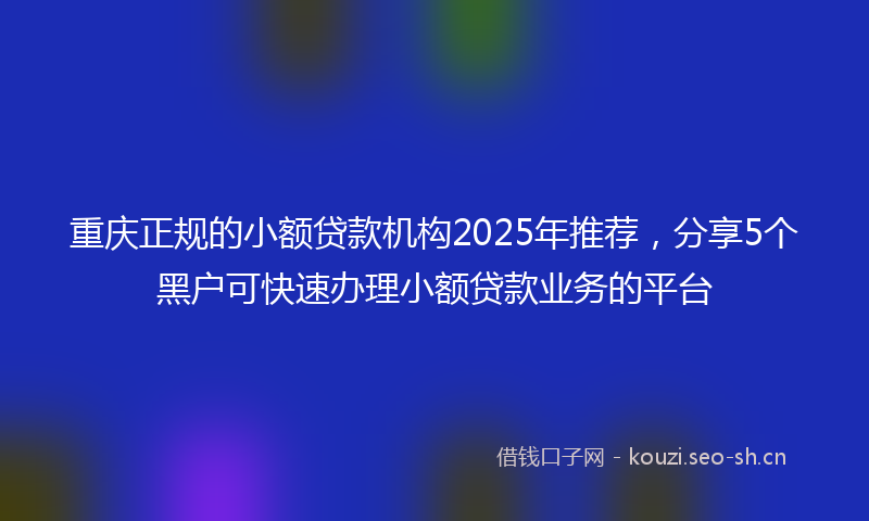 重庆正规的小额贷款机构2025年推荐,分享5个黑户可快速办理小额贷款业务的平台