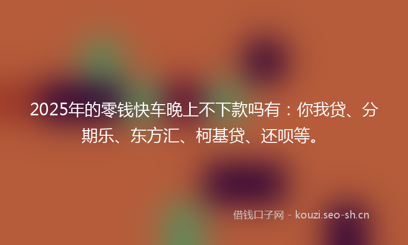 2025年的零钱快车晚上不下款吗有：你我贷、分期乐、东方汇、柯基贷、还呗等。