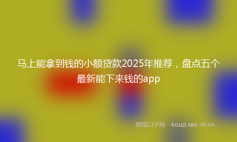 马上能拿到钱的小额贷款2025年推荐，盘点五个最新能下来钱的app