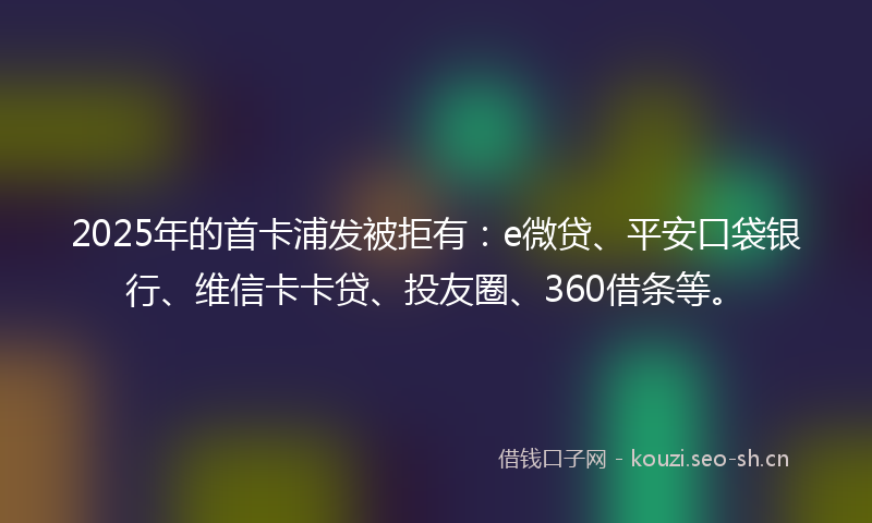 2025年的首卡浦发被拒有：e微贷、平安口袋银行、维信卡卡贷、投友圈、360借条等。