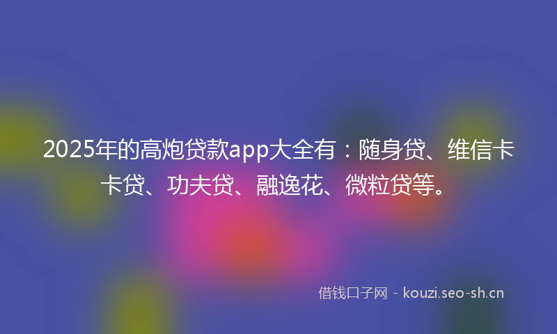 2025年的高炮贷款app大全有：随身贷、维信卡卡贷、功夫贷、融逸花、微粒贷等。