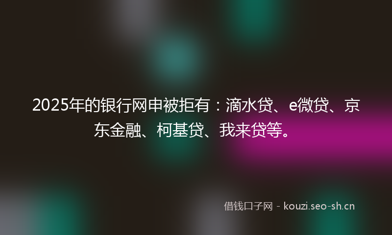 2025年的银行网申被拒有：滴水贷、e微贷、京东金融、柯基贷、我来贷等。