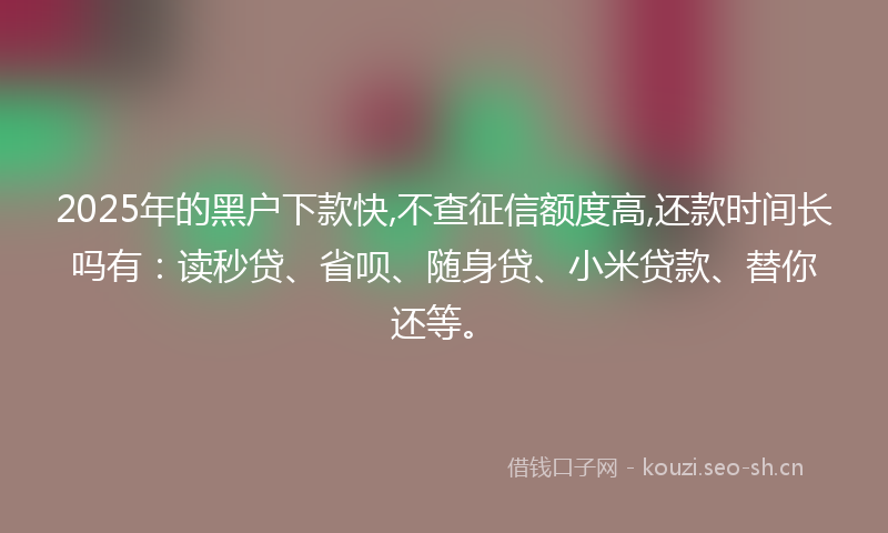 2025年的黑户下款快,不查征信额度高,还款时间长吗有：读秒贷、省呗、随身贷、小米贷款、替你还等。