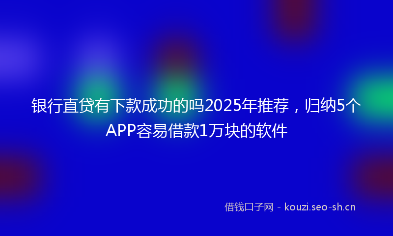 银行直贷有下款成功的吗2025年推荐，归纳5个APP容易借款1万块的软件