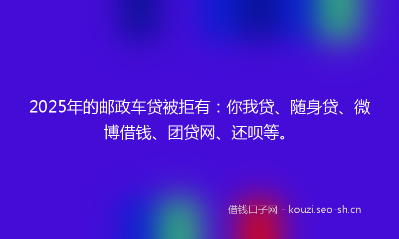 2025年的邮政车贷被拒有:你我贷、随身贷、微博借钱、团贷网、还呗等。
