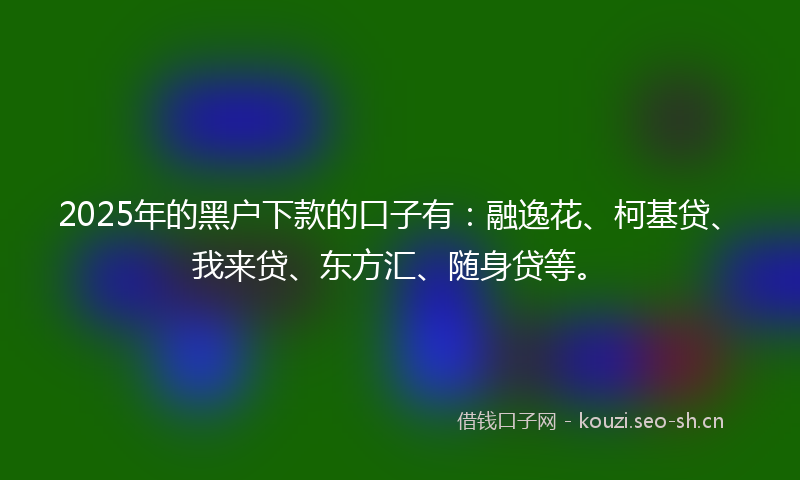 2025年的黑户下款的口子有：融逸花、柯基贷、我来贷、东方汇、随身贷等。