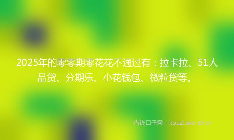 2025年的零零期零花花不通过有：拉卡拉、51人品贷、分期乐、小花钱包、微粒贷等。
