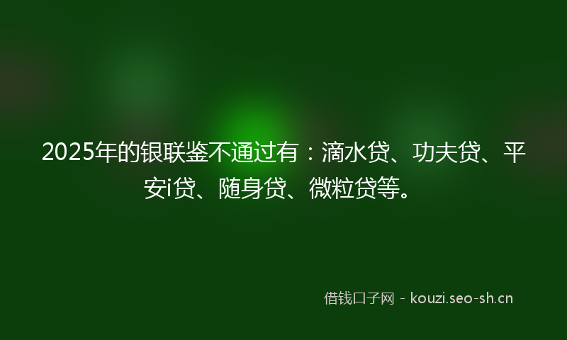 2025年的银联鉴不通过有:滴水贷、功夫贷、平安i贷、随身贷、微粒贷等。