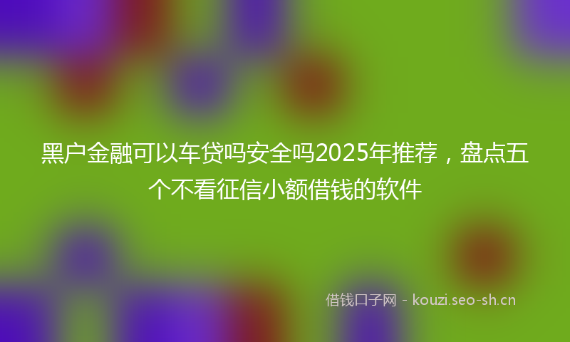 黑户金融可以车贷吗安全吗2025年推荐,盘点五个不看征信小额借钱的软件