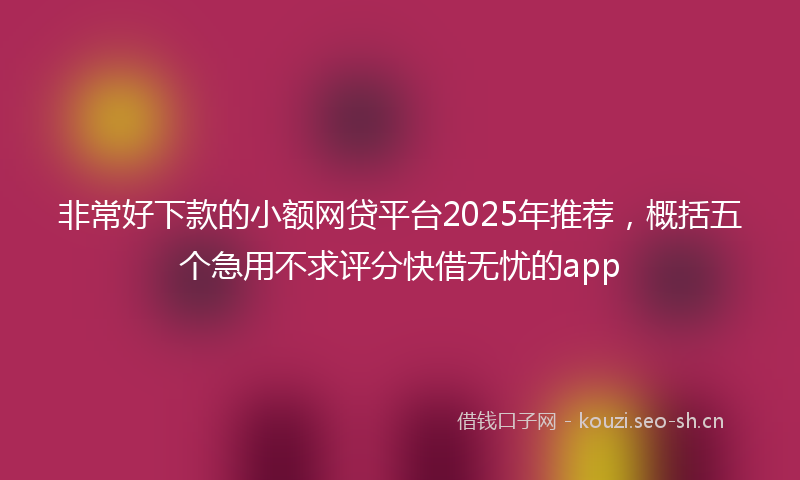 非常好下款的小额网贷平台2025年推荐，概括五个急用不求评分快借无忧的app
