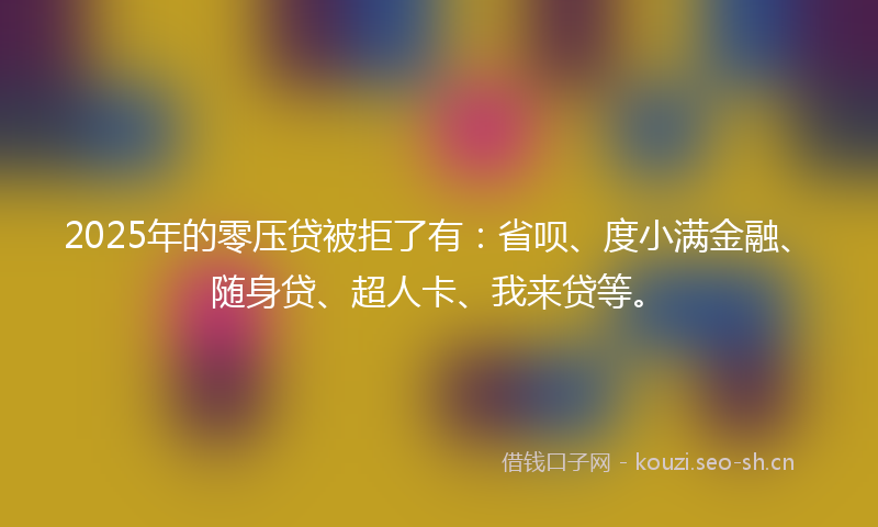 2025年的零压贷被拒了有：省呗、度小满金融、随身贷、超人卡、我来贷等。