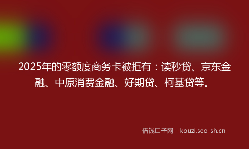 2025年的零额度商务卡被拒有:读秒贷、京东金融、中原消费金融、好期贷、柯基贷等。