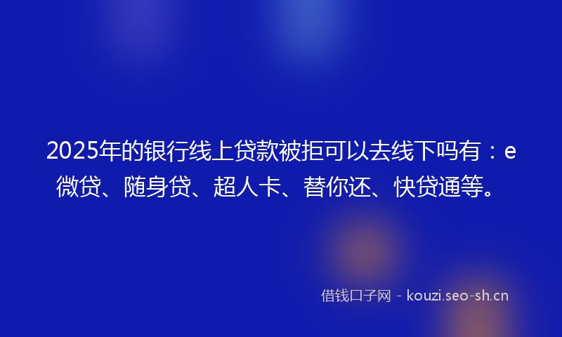 2025年的银行线上贷款被拒可以去线下吗有：e微贷、随身贷、超人卡、替你还、快贷通等。