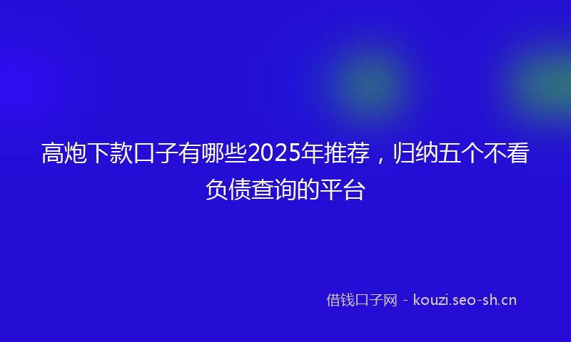 高炮下款口子有哪些2025年推荐，归纳五个不看负债查询的平台