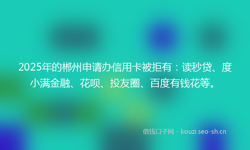2025年的郴州申请办信用卡被拒有：读秒贷、度小满金融、花呗、投友圈、百度有钱花等。